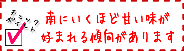 味覚は、南にいくほど甘い味が好まれる傾向があります。