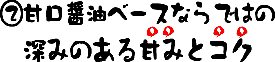 甘口醤油ベースならではの、深みのある甘みとコク