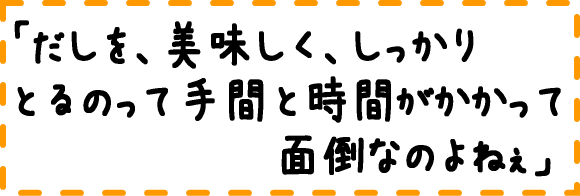 だしを美味しく、しっかり取るのって手間と時間がかかって面倒なのよねぇ