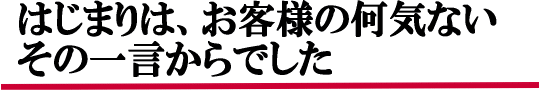 始まりは、お客様のその何気ない一言からでした