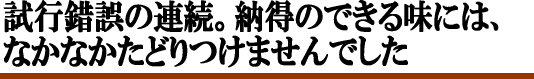 試行錯誤の連続。納得のできる味には、なかなかたどり着けませんでした